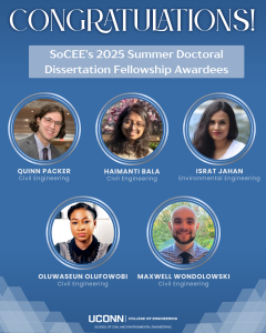 A celebratory graphic with a blue background and white text that reads:

Top Section (Header, centered and large):
“CONGRATULATIONS!”

Middle Section (Sub-header, light gray-blue box):
“SoCEE’s 2025 Summer Doctoral Dissertation Fellowship Awardees”

Main Section (Photos and Names):
Five circular headshots of award recipients are arranged in two rows. Each headshot is labeled with the recipient’s name and department in white text.

Top row (left to right):

Quinn Packer – Civil Engineering: Smiling person with glasses and shoulder-length brown hair in a suit and tie.

Haimanti Bala – Civil Engineering: Person with long wavy dark hair and glasses, smiling in front of flowering trees.

Israt Jahan – Environmental Engineering: Person with straight dark hair wearing a white top, softly smiling.

Bottom row (left to right):
4. Oluwaseun Olufowobi – Civil Engineering: Person with braided hair styled in a bun, wearing a black collared top, looking directly at the camera.
5. Maxwell Wondolowski – Civil Engineering: Smiling person with a shaved head and beard, wearing a checkered shirt and tie, with a leafy background.

Bottom Section:
UConn’s logo appears at the bottom, reading:
“UConn College of Engineering – School of Civil and Environmental Engineering”
Hexagon graphics in gradient gray appear in the corners for visual design.