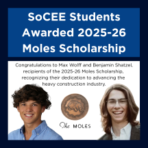 A graphic with a blue banner at the top reading “SoCEE Students Awarded 2025-26 Moles Scholarship” in white text. Below, there is a congratulatory message: “Congratulations to Max Wolff and Benjamin Shatzel, recipients of the 2025-26 Moles Scholarship, recognizing their dedication to advancing the heavy construction industry.” Centered between two headshots is The Moles logo, which features an engraved mole inside a circular emblem. On the left is Max Wolff, a young man with dark curly hair wearing a light blue collared shirt. On the right is Benjamin Shatzel, a young man with long brown hair, glasses, and a white shirt under a dark jacket.